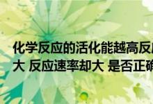 化学反应的活化能越高反应速率越快（化学反应的活化能越大 反应速率却大 是否正确）