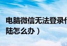 电脑微信无法登录什么原因（电脑微信无法登陆怎么办）