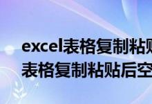 excel表格复制粘贴后空白怎么回事（excel表格复制粘贴后空白）