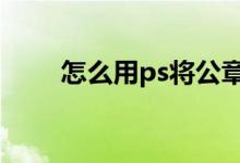 怎么用ps将公章p掉（怎么ps公章）