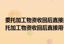 委托加工物资收回后直接用于销售的增值税可以抵扣吗（委托加工物资收回后直接用于销售的）