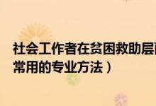 社会工作者在贫困救助层面的工作（贫困治理中社会工作者常用的专业方法）