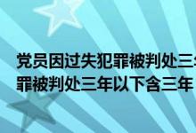 党员因过失犯罪被判处三年以上有期徒刑的（党员因过失犯罪被判处三年以下含三年）