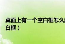 桌面上有一个空白框怎么删都删不掉怎么办（桌面上有个空白框）