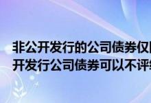 非公开发行的公司债券仅限于合格投资者范围内转让（非公开发行公司债券可以不评级吗）