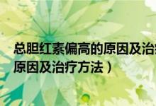 总胆红素偏高的原因及治疗方法吃什么药（总胆红素偏高的原因及治疗方法）