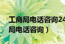 工商局电话咨询24小时人工服务电话（工商局电话咨询）