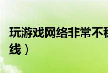 玩游戏网络非常不稳定（网络不稳定玩游戏掉线）