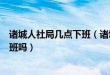 诸城人社局几点下班（诸城市人力资源和社会保障局周六上班吗）