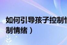 如何引导孩子控制情绪视频（如何引导孩子控制情绪）