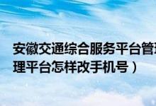 安徽交通综合服务平台管理服务（安徽交通安全综合服务管理平台怎样改手机号）