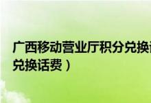 广西移动营业厅积分兑换话费怎么兑（广西移动营业厅积分兑换话费）