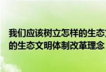 我们应该树立怎样的生态文明建设理念（我们应该树立怎样的生态文明体制改革理念）