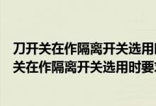 刀开关在作隔离开关选用时要求刀开关的额定电流要（刀开关在作隔离开关选用时要求）