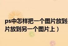 ps中怎样把一个图片放到另外一个图片上（ps怎么把一个图片放到另一个图片上）