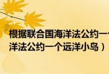 根据联合国海洋法公约一个远洋小岛是什么（根据联合国海洋法公约一个远洋小岛）