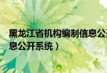 黑龙江省机构编制信息公开系统官网（黑龙江省机构编制信息公开系统）