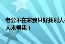 老公不在家我只好找别人来帮我忙（老公不在家我只好找别人来帮我）