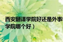 西安翻译学院好还是外事学院好（西安翻译学院和西安外事学院哪个好）