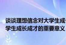 谈谈理想信念对大学生成长成才的重要意义（理想信念对大学生成长成才的重要意义）