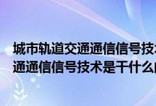 城市轨道交通通信信号技术属于什么专业大类（城市轨道交通通信信号技术是干什么的）