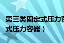 第三类固定式压力容器包括什么（第三类固定式压力容器）