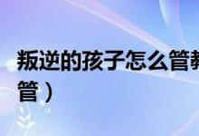 叛逆的孩子怎么管教最合适（叛逆的孩子怎么管）