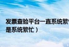 发票查验平台一直系统繁忙（国家税务总局发票查验平台总是系统繁忙）