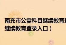 南充市公需科目继续教育登录入口2023年（南充市公需科目继续教育登录入口）