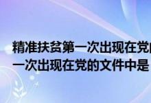 精准扶贫第一次出现在党的文件中是哪个文件（精准扶贫第一次出现在党的文件中是）