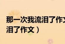 那一次我流泪了作文350字左右（那一次我流泪了作文）