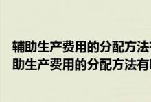 辅助生产费用的分配方法有哪些及每种分配方法的原理（辅助生产费用的分配方法有哪些）