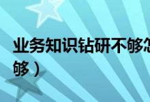 业务知识钻研不够怎样整改（业务知识钻研不够）