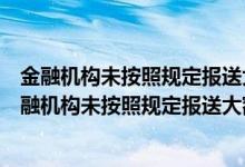 金融机构未按照规定报送大额交易报告或可疑交易报告（金融机构未按照规定报送大额交易报告）