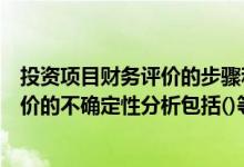 投资项目财务评价的步骤和主要内容（企业投资项目财务评价的不确定性分析包括()等内容）