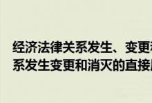 经济法律关系发生、变更和消灭的直接原因是（经济法律关系发生变更和消灭的直接原因是）