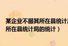 某企业不服其所在县统计局的统计行政处罚（某企业不服其所在县统计局的统计）