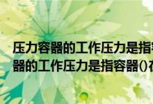 压力容器的工作压力是指容器什么在正常工艺操作（压力容器的工作压力是指容器()在正常工艺操作时的压力）