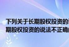 下列关于长期股权投资的说法不正确的有哪些（下列关于长期股权投资的说法不正确的有）