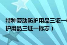 特种劳动防护用品三证一标志中的标志是什么（特种劳动防护用品三证一标志）