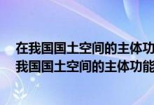 在我国国土空间的主体功能区中优化开发区域不包括a（在我国国土空间的主体功能区中优化开发区域不包括）