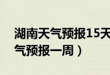 湖南天气预报15天当地天气查询表（湖南天气预报一周）