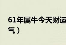 61年属牛今天财运如何（61年属牛人今天运气）