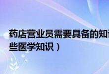 药店营业员需要具备的知识和技能（药店营业员要知道的哪些医学知识）