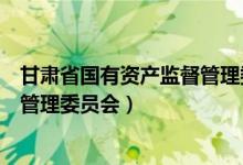 甘肃省国有资产监督管理委员会官网（甘肃省国有资产监督管理委员会）