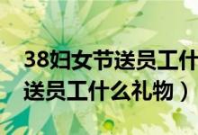 38妇女节送员工什么礼物最合适（38妇女节送员工什么礼物）