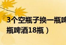 3个空瓶子换一瓶啤酒（3个空啤酒瓶可以换1瓶啤酒18瓶）