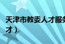 天津市教委人才服务中心电话（天津市教委人才）