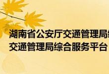 湖南省公安厅交通管理局综合服务平台电话（湖南省公安厅交通管理局综合服务平台）