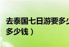 去泰国七日游要多少钱一天（去泰国七日游要多少钱）